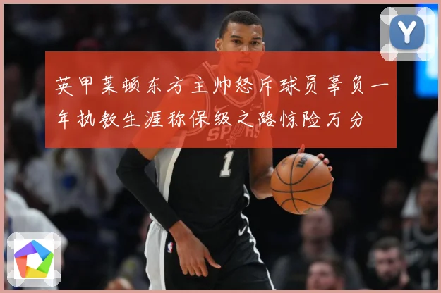 英甲莱顿东方主帅怒斥球员辜负一年执教生涯称保级之路惊险万分