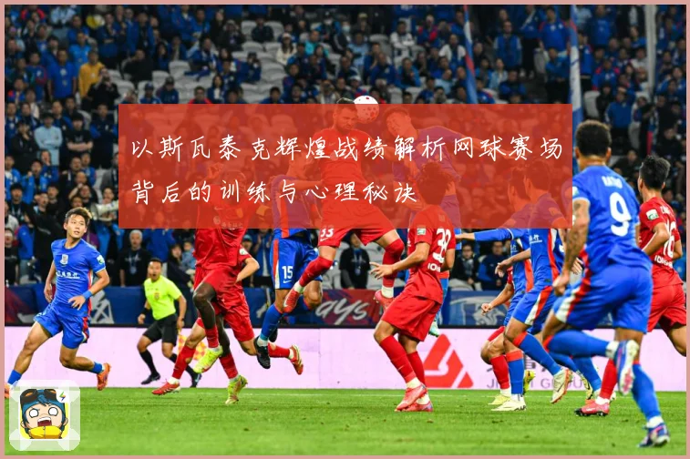 以斯瓦泰克辉煌战绩解析网球赛场背后的训练与心理秘诀