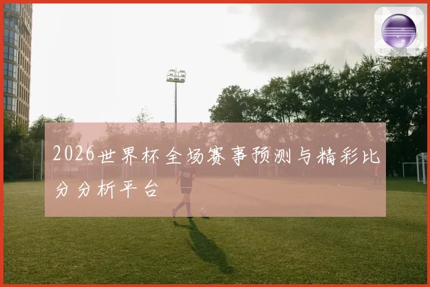 2026世界杯全场赛事预测与精彩比分分析平台