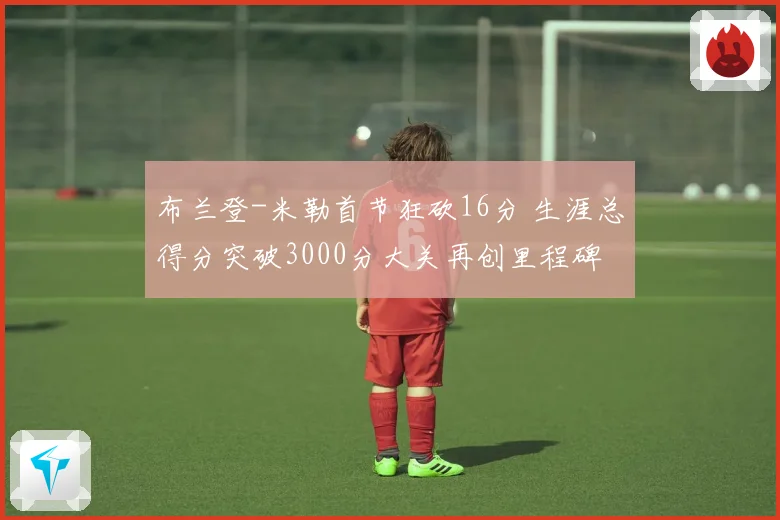 布兰登-米勒首节狂砍16分 生涯总得分突破3000分大关再创里程碑