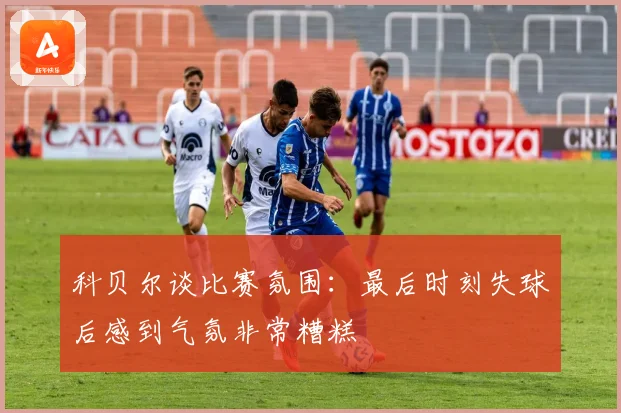 科贝尔谈比赛氛围：最后时刻失球后感到气氛非常糟糕