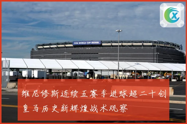 维尼修斯连续五赛季进球超二十创皇马历史新辉煌战术观察