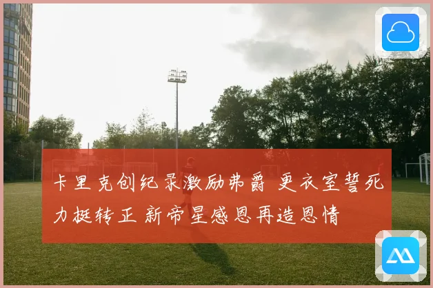 卡里克创纪录激励弗爵 更衣室誓死力挺转正 新帝星感恩再造恩情