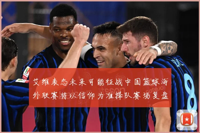 艾维表态未来可能征战中国篮球海外联赛将以信仰为准择队赛场复盘