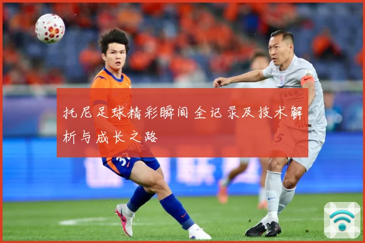 托尼足球精彩瞬间全记录及技术解析与成长之路