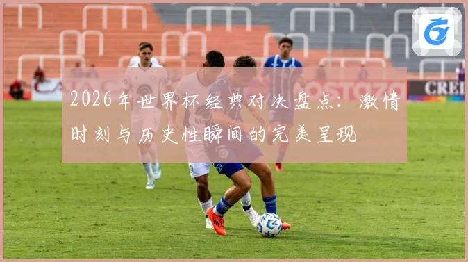 2026年世界杯经典对决盘点:激情时刻与历史性瞬间的完美呈现