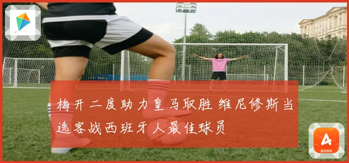 梅开二度助力皇马取胜 维尼修斯当选客战西班牙人最佳球员