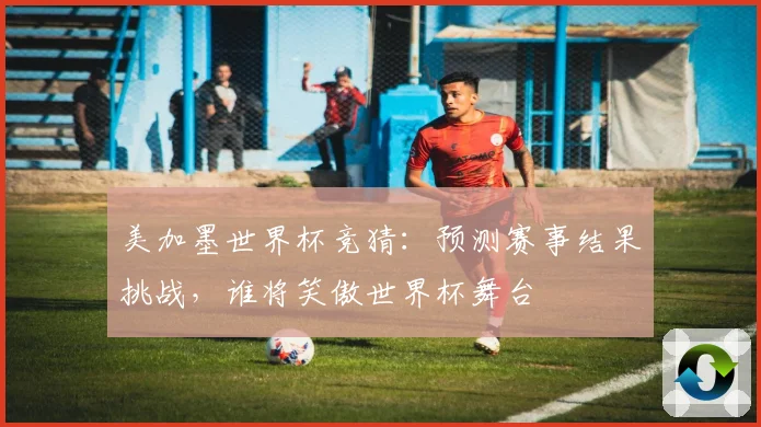 美加墨世界杯竞猜：预测赛事结果挑战，谁将笑傲世界杯舞台