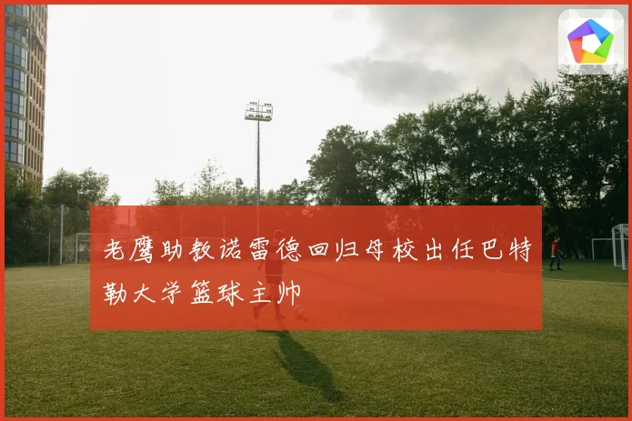 老鹰助教诺雷德回归母校出任巴特勒大学篮球主帅