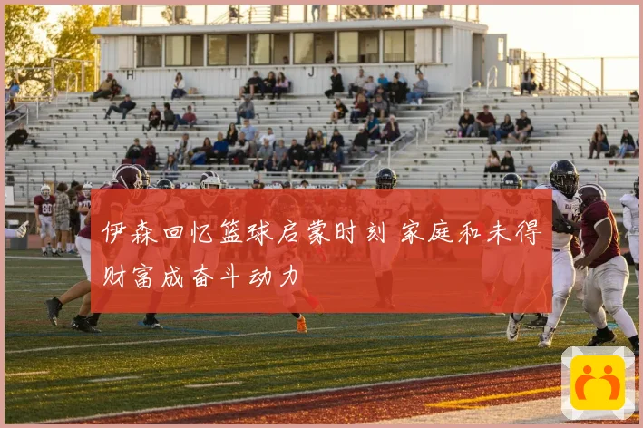 伊森回忆篮球启蒙时刻 家庭和未得财富成奋斗动力