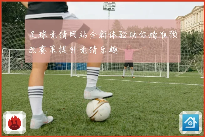 足球竞猜网站全新体验助你精准预测赛果提升竞猜乐趣