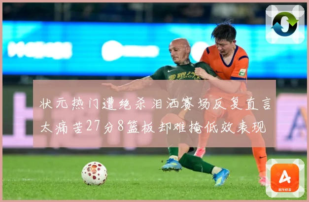 状元热门遭绝杀泪洒赛场反复直言太痛苦27分8篮板却难掩低效表现