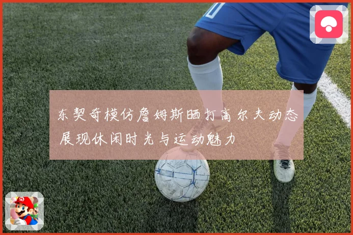东契奇模仿詹姆斯晒打高尔夫动态 展现休闲时光与运动魅力