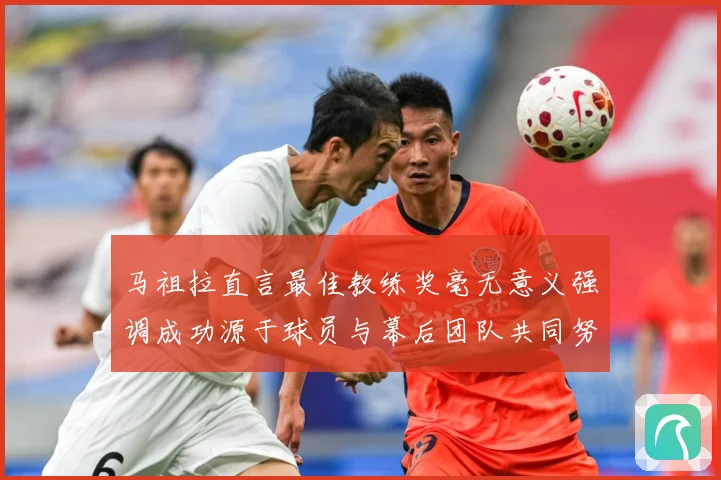 马祖拉直言最佳教练奖毫无意义强调成功源于球员与幕后团队共同努成长观察