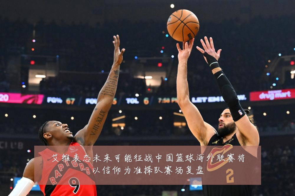 艾维表态未来可能征战中国篮球海外联赛将以信仰为准择队赛场复盘